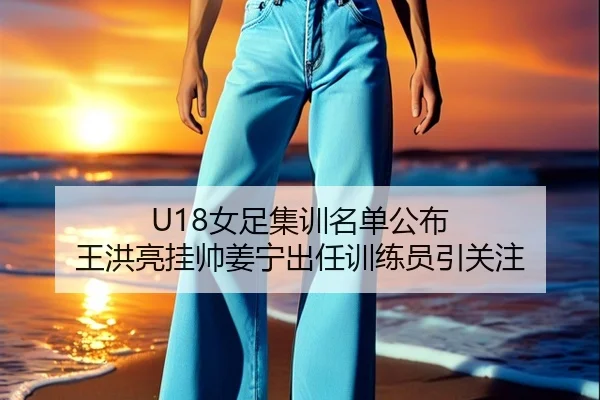 U18女足集训名单公布 王洪亮挂帅姜宁出任训练员引关注