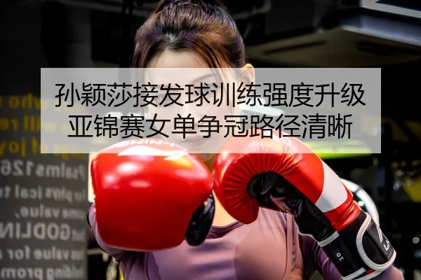 孙颖莎接发球训练强度升级 亚锦赛女单争冠路径清晰